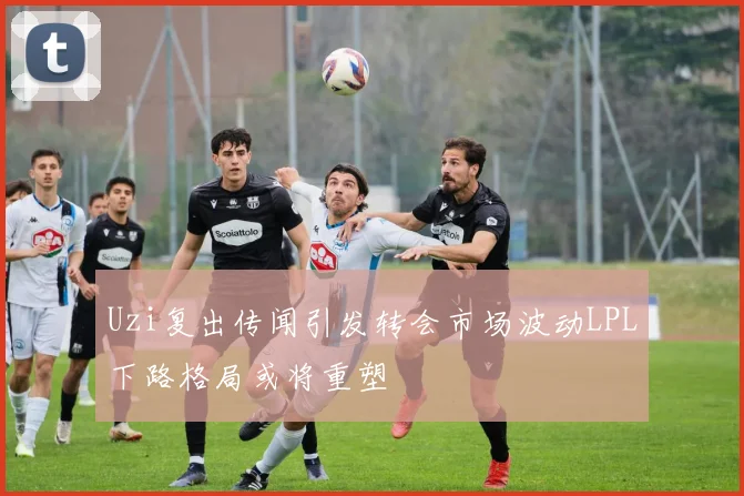 Uzi复出传闻引发转会市场波动LPL下路格局或将重塑