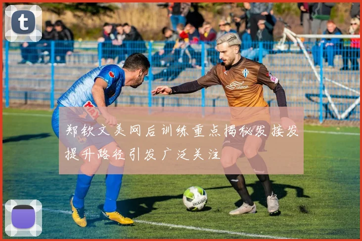 郑钦文美网后训练重点揭秘发接发提升路径引发广泛关注