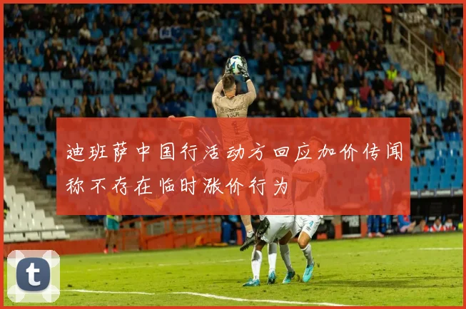迪班萨中国行活动方回应加价传闻称不存在临时涨价行为