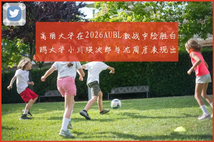 高丽大学在2026AUBL激战中险胜白鸥大学小川瑛次郎与沈周彦表现出色