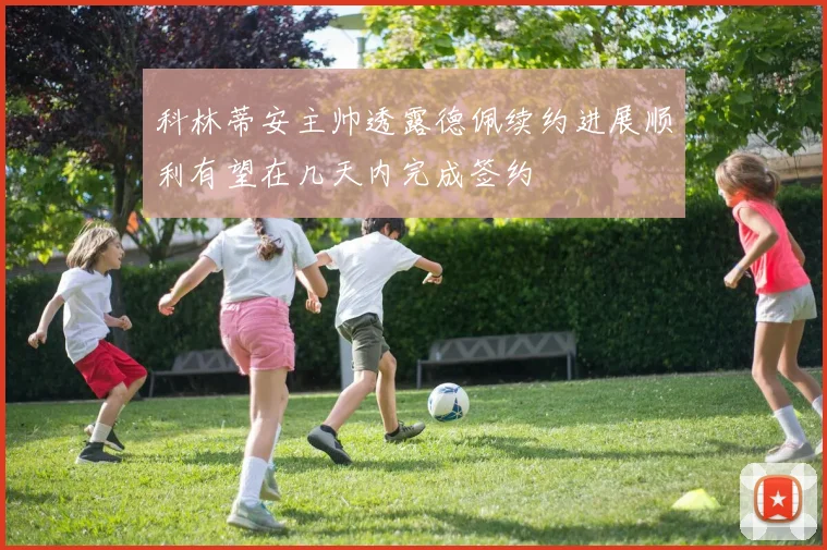 科林蒂安主帅透露德佩续约进展顺利有望在几天内完成签约