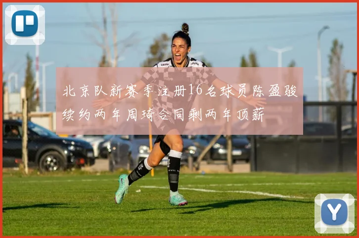 北京队新赛季注册16名球员陈盈骏续约两年周琦合同剩两年顶薪