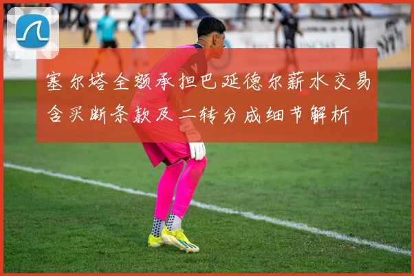 塞尔塔全额承担巴延德尔薪水交易含买断条款及二转分成细节解析
