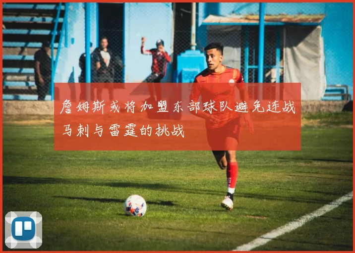 詹姆斯或将加盟东部球队避免连战马刺与雷霆的挑战