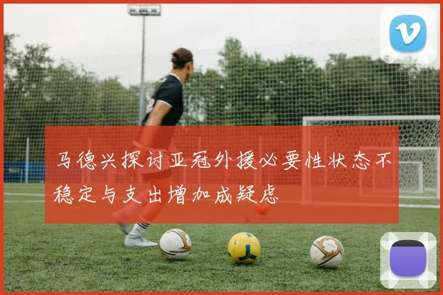马德兴探讨亚冠外援必要性状态不稳定与支出增加成疑虑