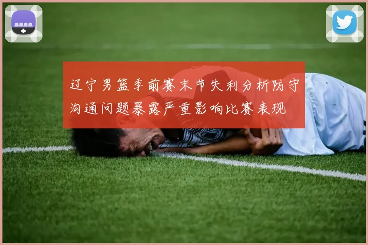 辽宁男篮季前赛末节失利分析防守沟通问题暴露严重影响比赛表现
