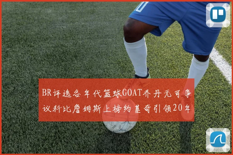 BR评选各年代篮球GOAT乔丹无可争议科比詹姆斯上榜约基奇引领20年代无库里