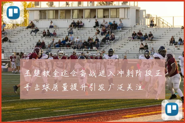 王楚钦全运会备战进入冲刺阶段正手击球质量提升引发广泛关注